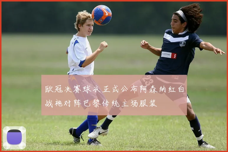 欧冠决赛球衣正式公布阿森纳红白战袍对阵巴黎传统主场服装