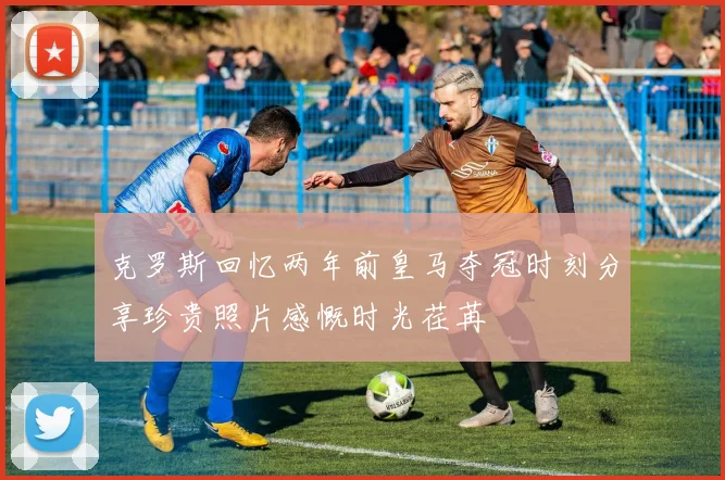克罗斯回忆两年前皇马夺冠时刻分享珍贵照片感慨时光荏苒