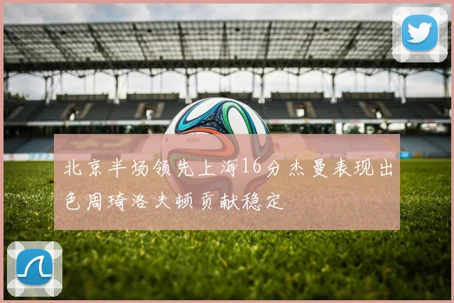 北京半场领先上海16分杰曼表现出色周琦洛夫顿贡献稳定