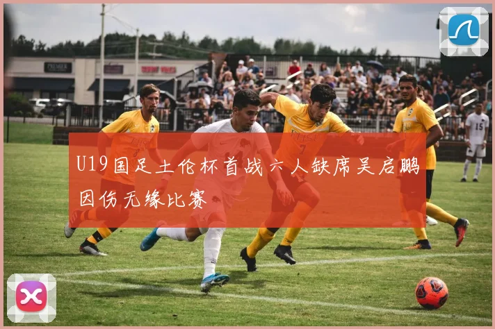 U19国足土伦杯首战六人缺席吴启鹏因伤无缘比赛
