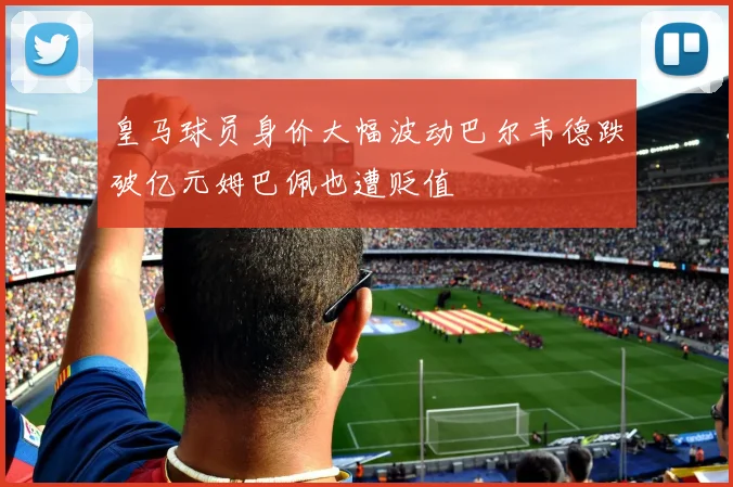 皇马球员身价大幅波动巴尔韦德跌破亿元姆巴佩也遭贬值