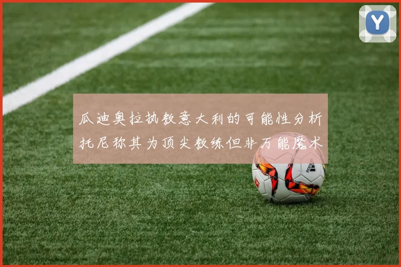 瓜迪奥拉执教意大利的可能性分析托尼称其为顶尖教练但非万能魔术师