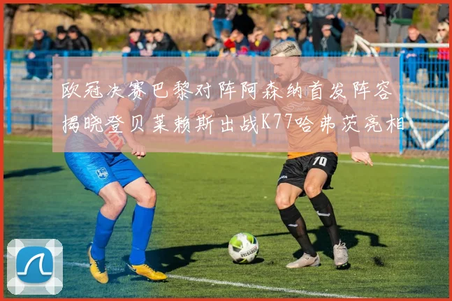 欧冠决赛巴黎对阵阿森纳首发阵容揭晓登贝莱赖斯出战K77哈弗茨亮相