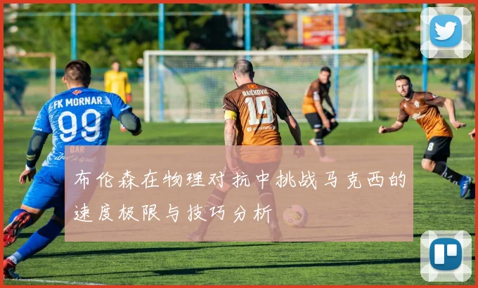 布伦森在物理对抗中挑战马克西的速度极限与技巧分析