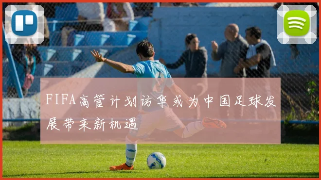 FIFA高管计划访华或为中国足球发展带来新机遇